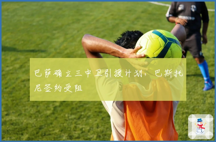 巴萨确立三中卫引援计划，巴斯托尼签约受阻