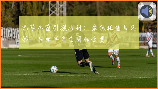 巴萨冬窗引援方针：聚焦租借与免签，拒绝半年合同转会费