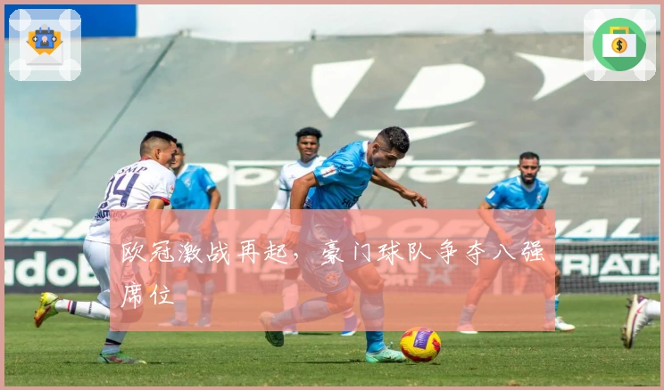 欧冠激战再起，豪门球队争夺八强席位