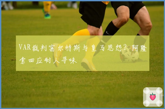 VAR裁判富尔特斯与皇马恩怨？阿隆索回应耐人寻味