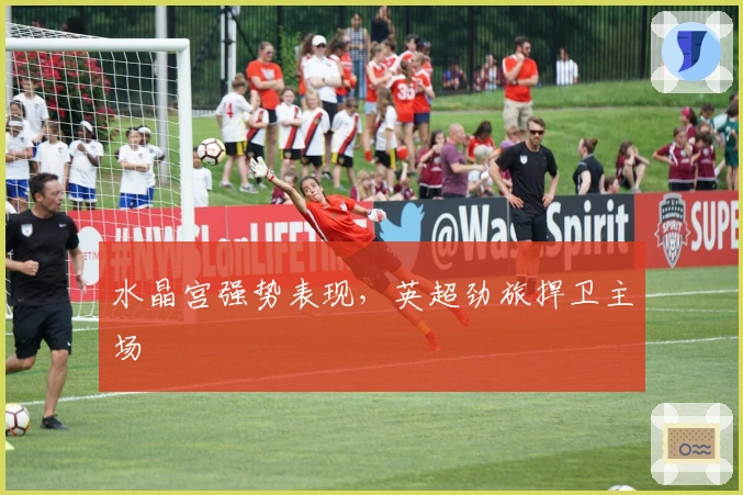 水晶宫强势表现，英超劲旅捍卫主场