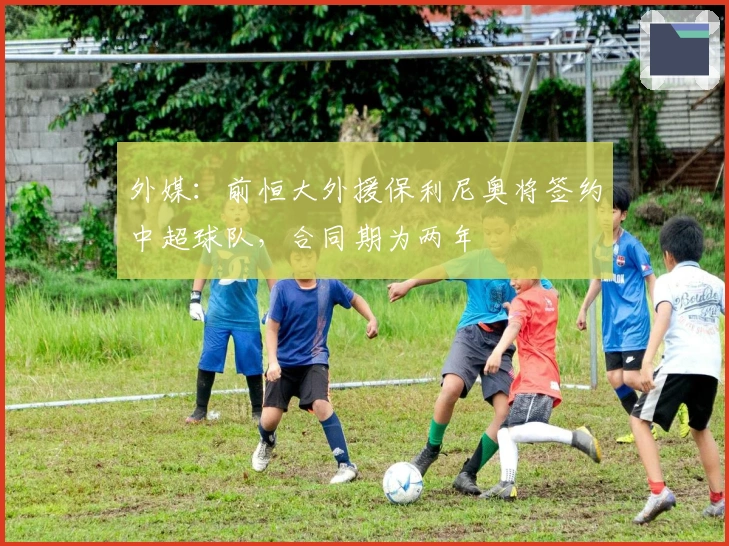 外媒：前恒大外援保利尼奥将签约中超球队，合同期为两年