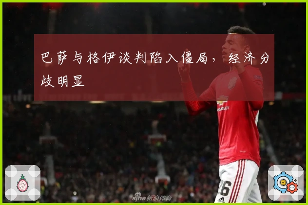 巴萨与格伊谈判陷入僵局，经济分歧明显