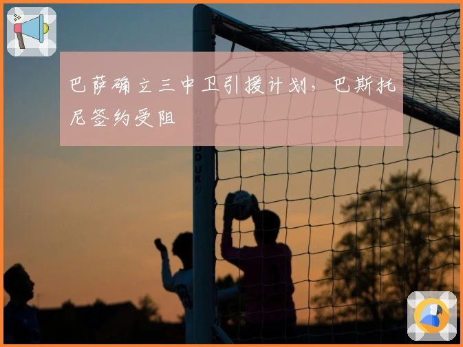 巴萨确立三中卫引援计划，巴斯托尼签约受阻