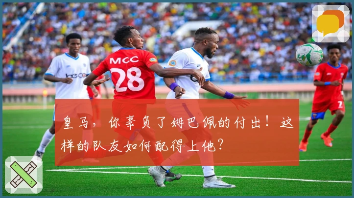 皇马，你辜负了姆巴佩的付出！这样的队友如何配得上他？