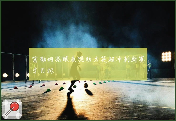 富勒姆亮眼表现助力英超冲刺新赛季目标