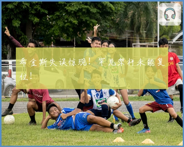 希金斯失误惊现！罕见架杆未能复位！