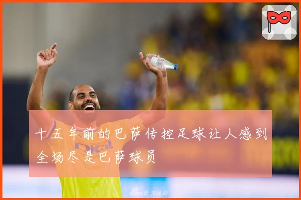 十五年前的巴萨传控足球让人感到全场尽是巴萨球员